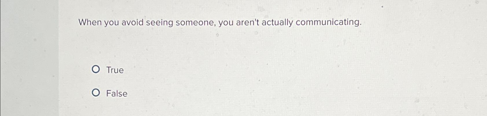  When you avoid seeing someone, you aren't actually communicating. True False