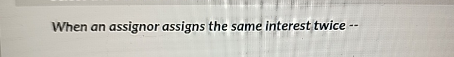  When an assignor assigns the same interest twice -- 