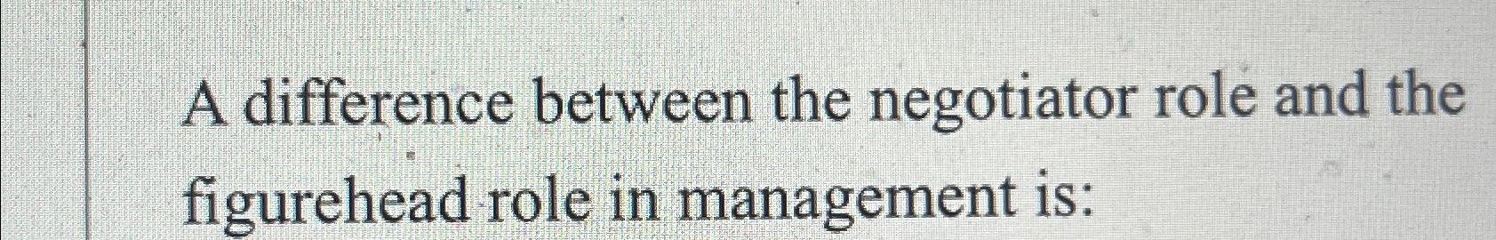  A difference between the negotiator role and the figurehead role in