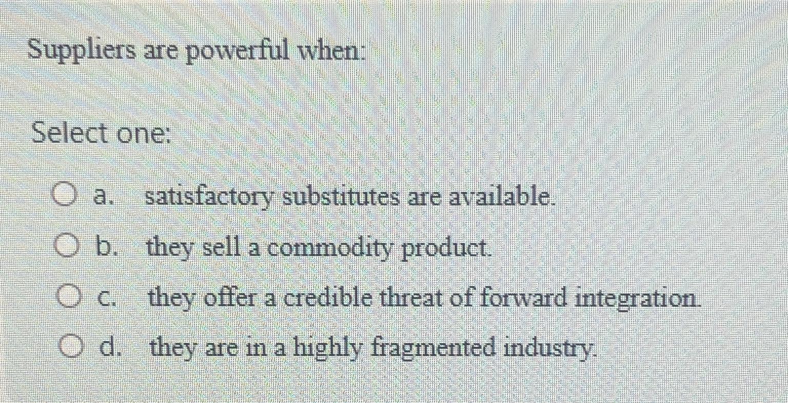  Suppliers are powerful when: Select one: a. satisfactory substitutes are available.