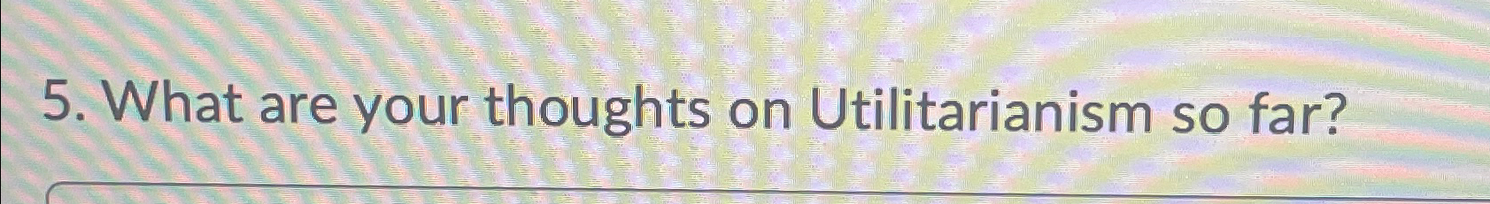  5.What are your thoughts on Utilitarianism so far? 
