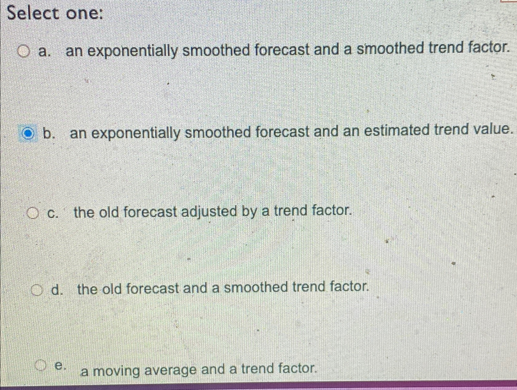  Select one: a. an exponentially smoothed forecast and a smoothed trend