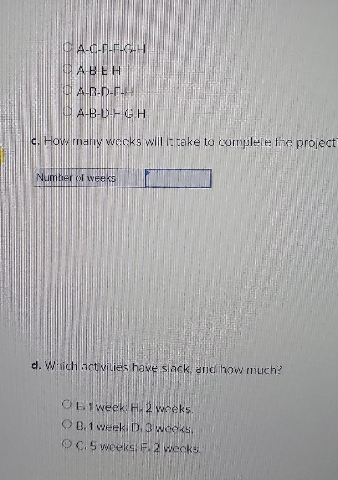 the critical path? A-C-E-F-G-H A-B-E-H A-B-D-E-H A-B-D-F-G-H c. How many weeks will