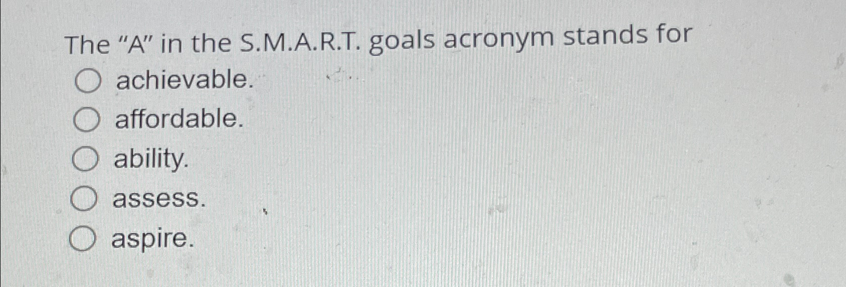  The "A" in the S.M.A.R.T. goals acronym stands for achievable. affordable.