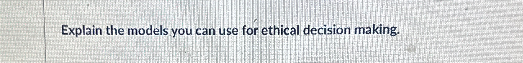  Explain the models you can use for ethical decision making. 