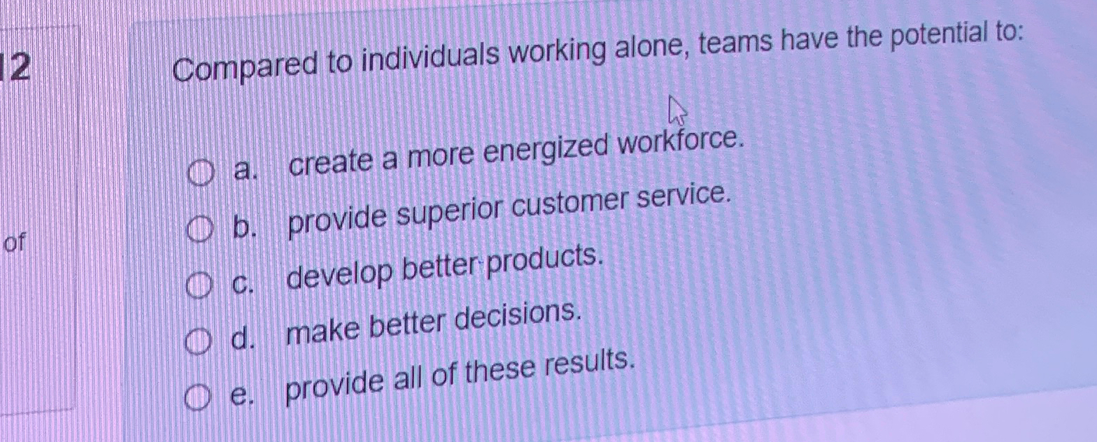  12 Compared to individuals working alone, teams have the potential to: