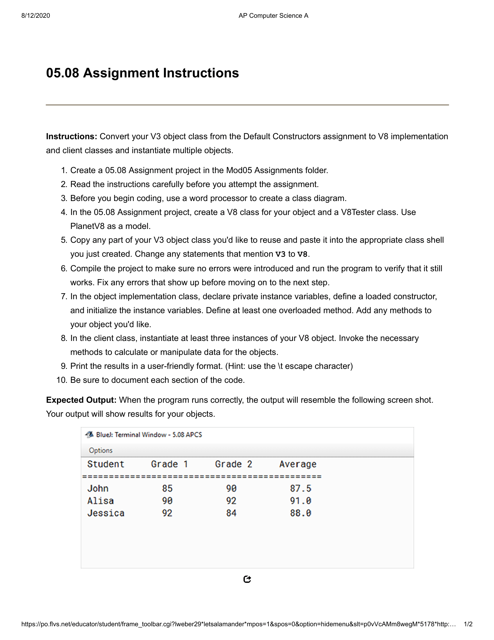 Codes: PlanetTesterV8.java : /***@purpose:TestertocreatetwoPlanetV8objects**@authorAPCSTeam*@versionFLVS2020*/publicclassPlanetTesterV8{publicstaticvoidmain(String[]args){Stringname1="Jupiter";intdiam1=142984;Stringname2="Mars";intdiam2=6794;doubleradius=0.0;PlanetV8spaceA=newPlanetV8(name1);radius=spaceA.calcRadius(diam1);System.out.println("Planet:"+name1+"\tRadius:"+radius);PlanetV8spaceB=newPlanetV8(name2,diam2);radius=spaceB.calcRadius();System.out.println("Planet:"+name2+"\t\tRadius:"+radius);//createathirdPlanetV8object}}PlanetV8java: /***@purpose:PlanetV8ObjectClass**@authorAPCSTeam*@versionFLVS2020**/publicclassPlanetV8{privateStringn;privatedoubled;//oneparameterconstructor,allprivateinstancevariablesinitializedpublicPlanetV8(Stringname){n=name;d=0.0;}//twoparameterconstructorpublicPlanetV8(Stringname,doublediam){n=name;d=diam;}publicStringgetName(){returnn;}publicdoublegetDiam(){returnd;}publicvoidsetName(Stringname){n=name;}publicvoidsetDiam(doublediam){d=diam;}publicdoublecalcRadius(){doubleradius=0.0;radius=d/2.0;returnradius;}//overloadedmethodpublicdoublecalcRadius(intd){doubleradius=0.0;radius=d/2.0;returnradius;}} 811212020 AP Computer Science A 05.08 Assignment