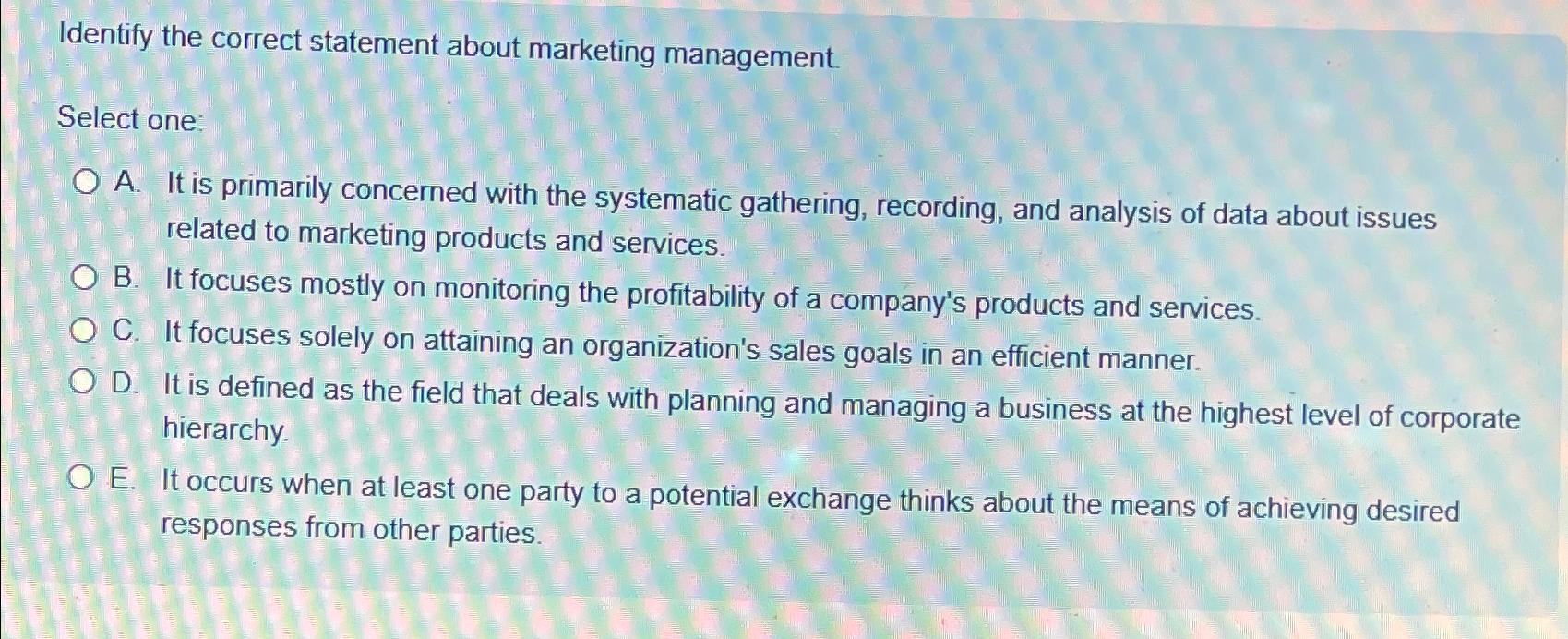  Identify the correct statement about marketing management. Select one A. It