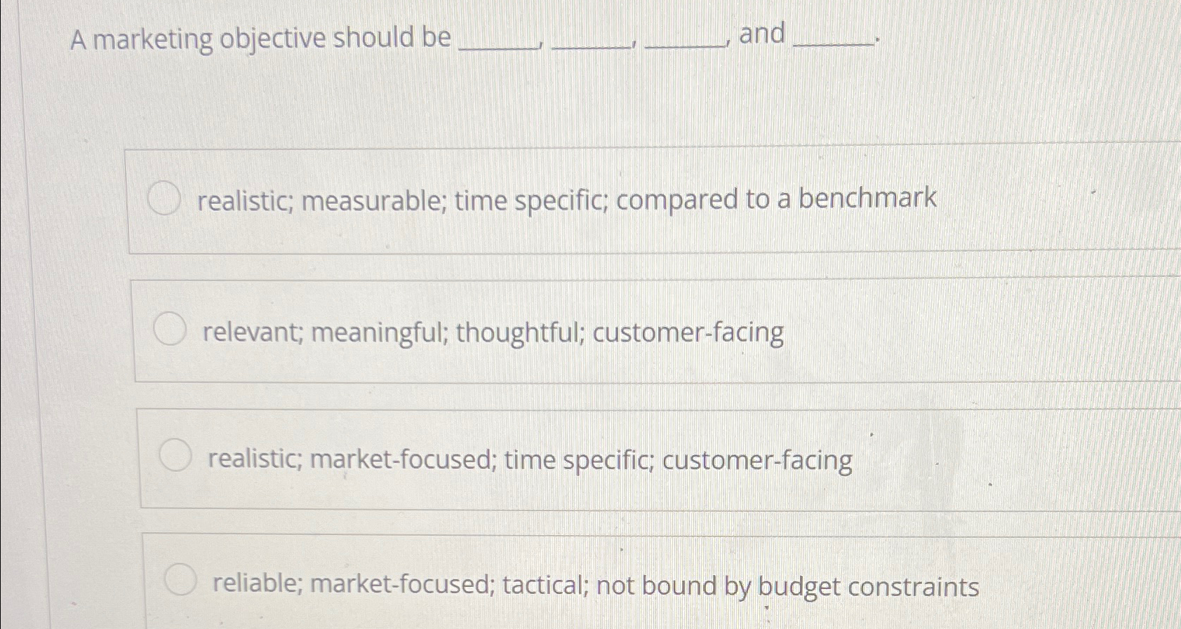  A marketing objective should be and realistic; measurable; time specific; compared