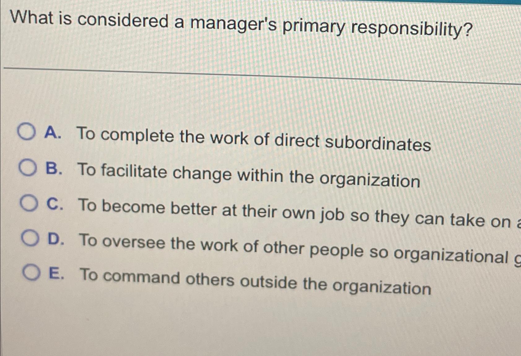 What is considered a manager's primary responsibility? A. To complete the