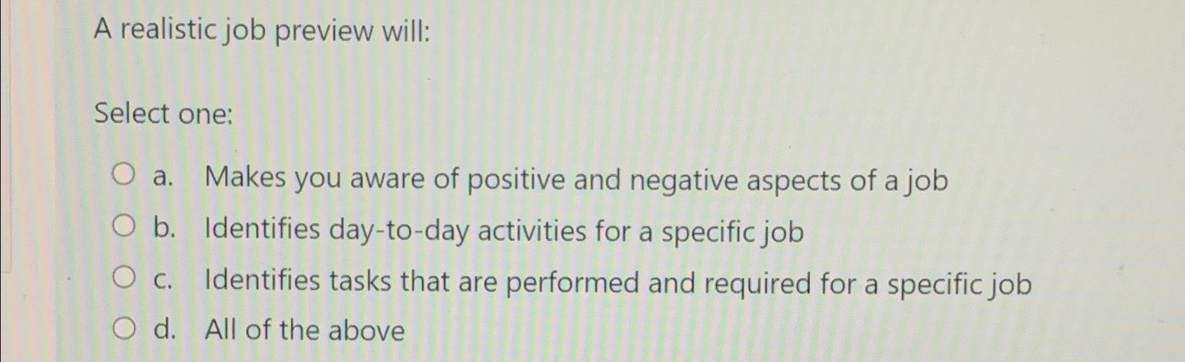  A realistic job preview will: Select one: a. Makes you aware