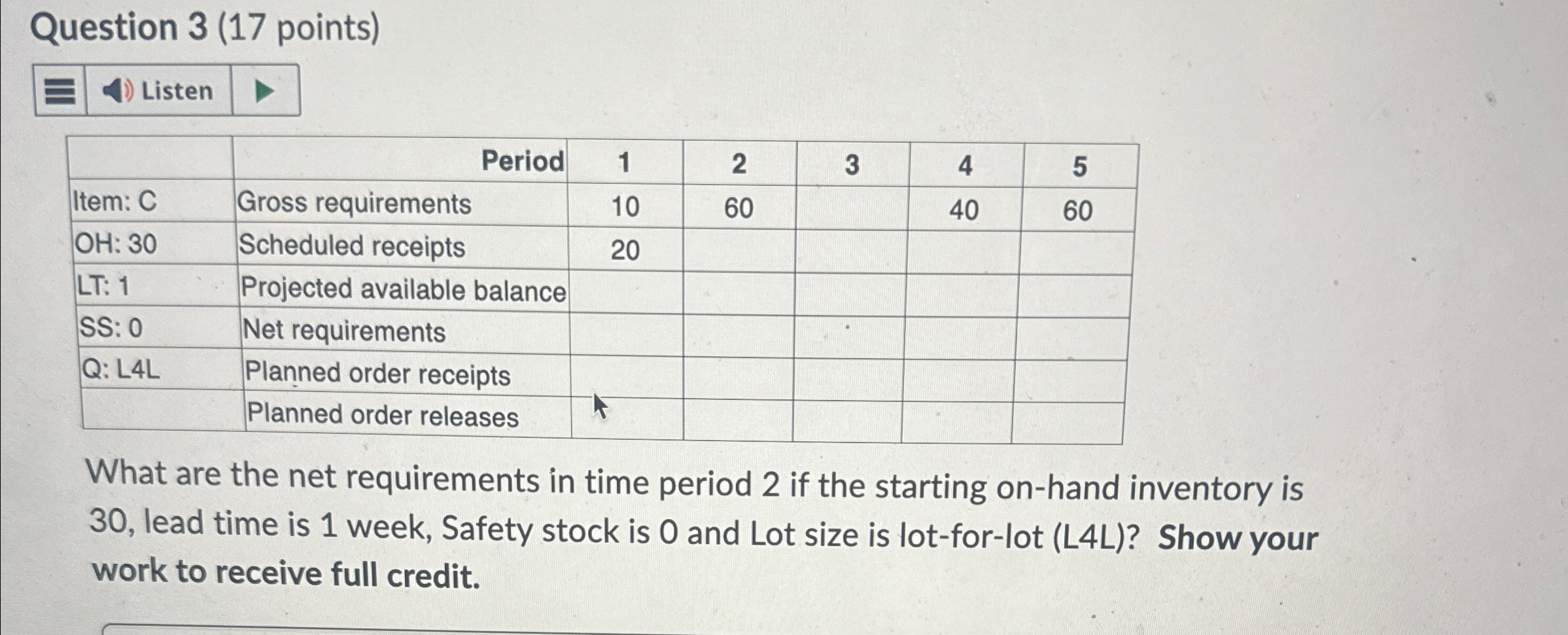  Question 3(17 points) Listen \table[[,Period,1,2,3,4,5],[Item: C,Gross requirements,10,60,,40,60],[OH:30,Scheduled receipts,20,,,,],[LT:1,Projected available balance,,,,,],[SS: 0,Net