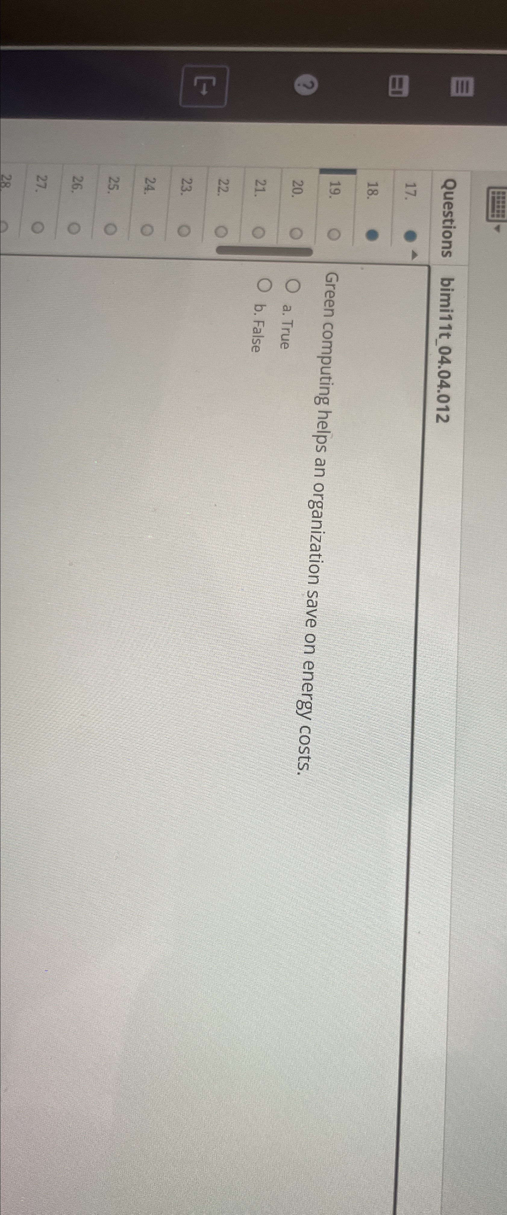  \table[[Questions,bimi11t_04.04.012],[17.,],[18.,],[19.,Green computing helps an organization save on energy costs.],[20.,a. True],[21.,b. False],[22.,],[23.,],[24.,],[25.,],[26.,],[27.,],[28,]]