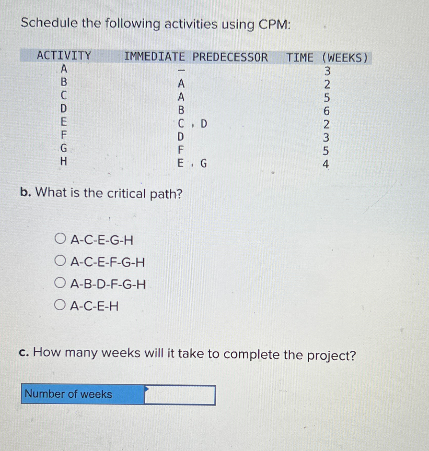  Schedule the following activities using CPM: \table[[ACTIVITY,IMMEDIATE PREDECESSOR,TIME (WEEKS)],[A,-,3],[B,A,2],[C,A,5],[D,B,6],[E,C, D,2],[F,D,3],[G,F,5],[H,E,G,4]] b.