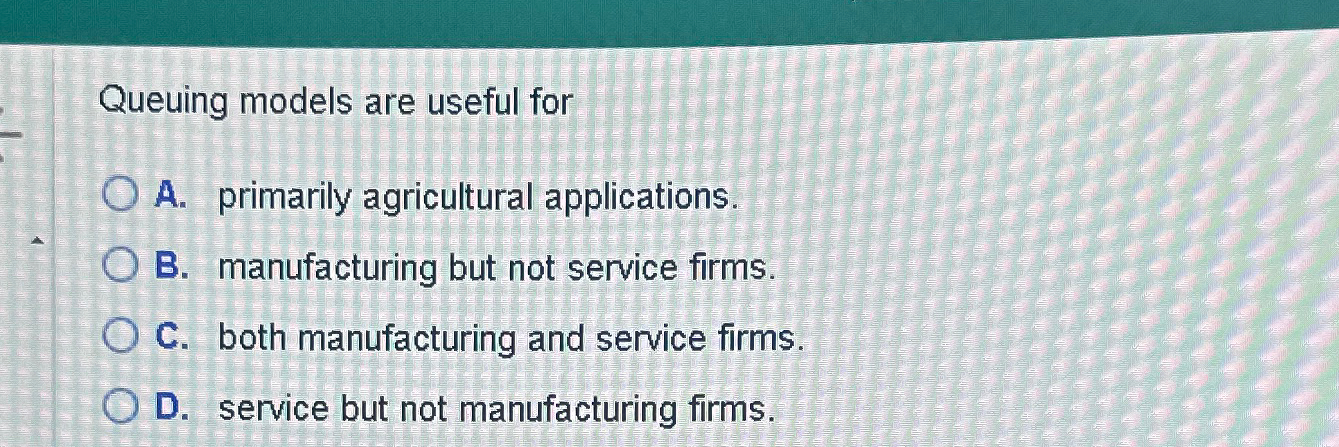  Queuing models are useful for A. primarily agricultural applications. B. manufacturing