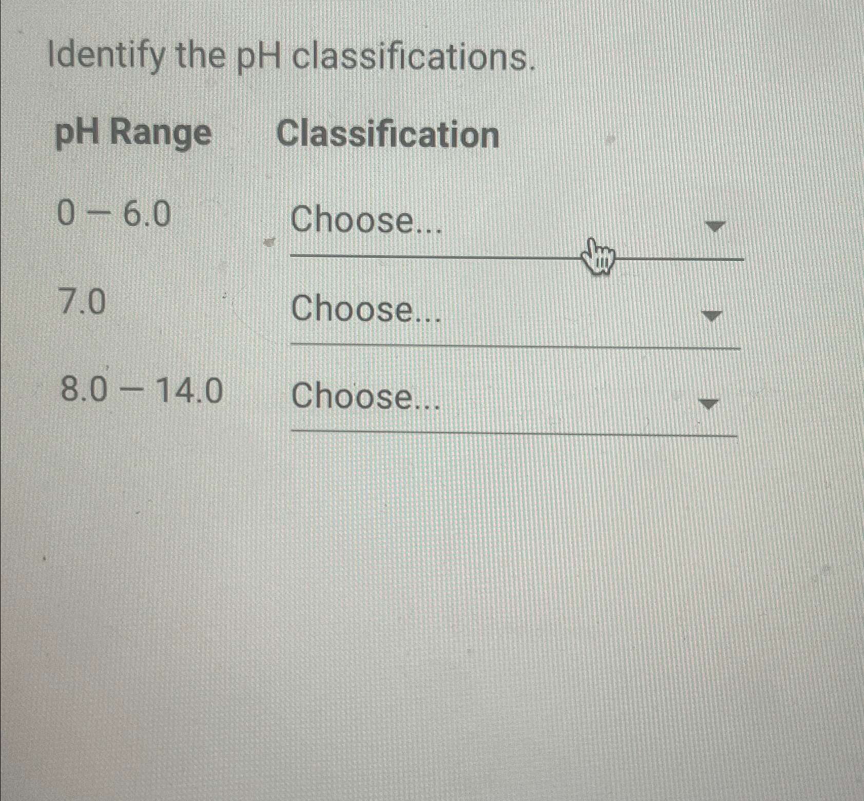  Identify the pH classifications. \table[[pH Range Classification,],[0-6.0,Choose...],[7.0,Choose...],[8.0-14.0,Choose...]] 