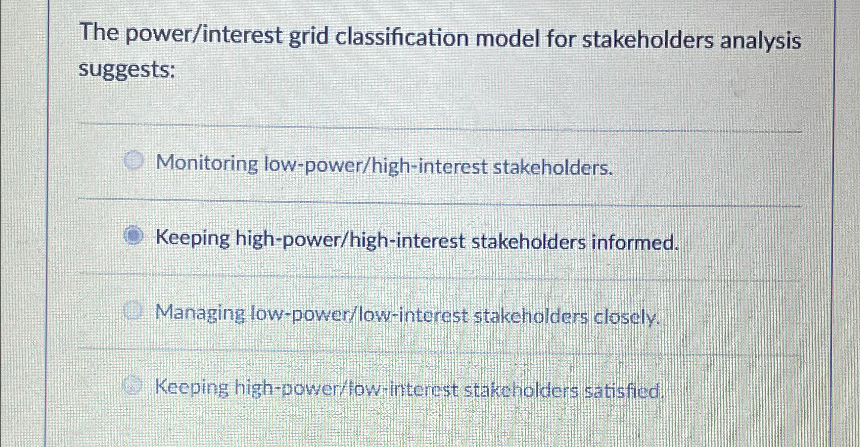 The power/interest grid classification model for stakeholders analysis suggests: Monitoring low-power/high-interest