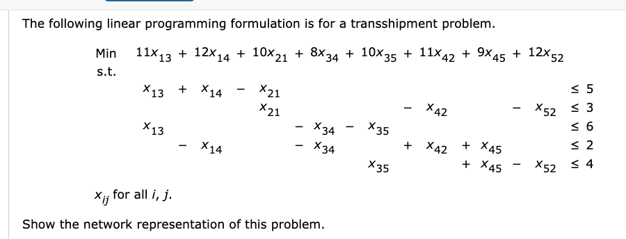  The following linear programming formulation is for a transshipment problem. Min11x13+12x14+10x21+8x34+10x35+11x42+9x45+12x52s.t.x13+x14x215x21x42x523x13x34x356x14x34+x42+x452x35+x45x524xijforalli,j.