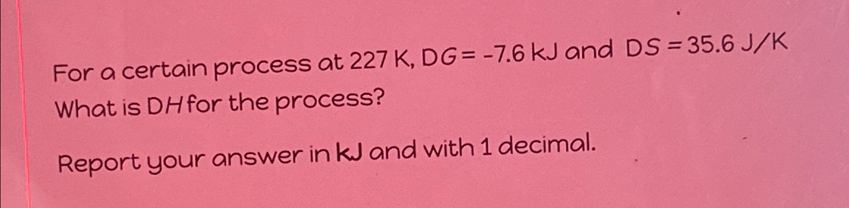  For a certain process at 227K,DG=-7.6kJ and DS=35.6JK What is DHfor