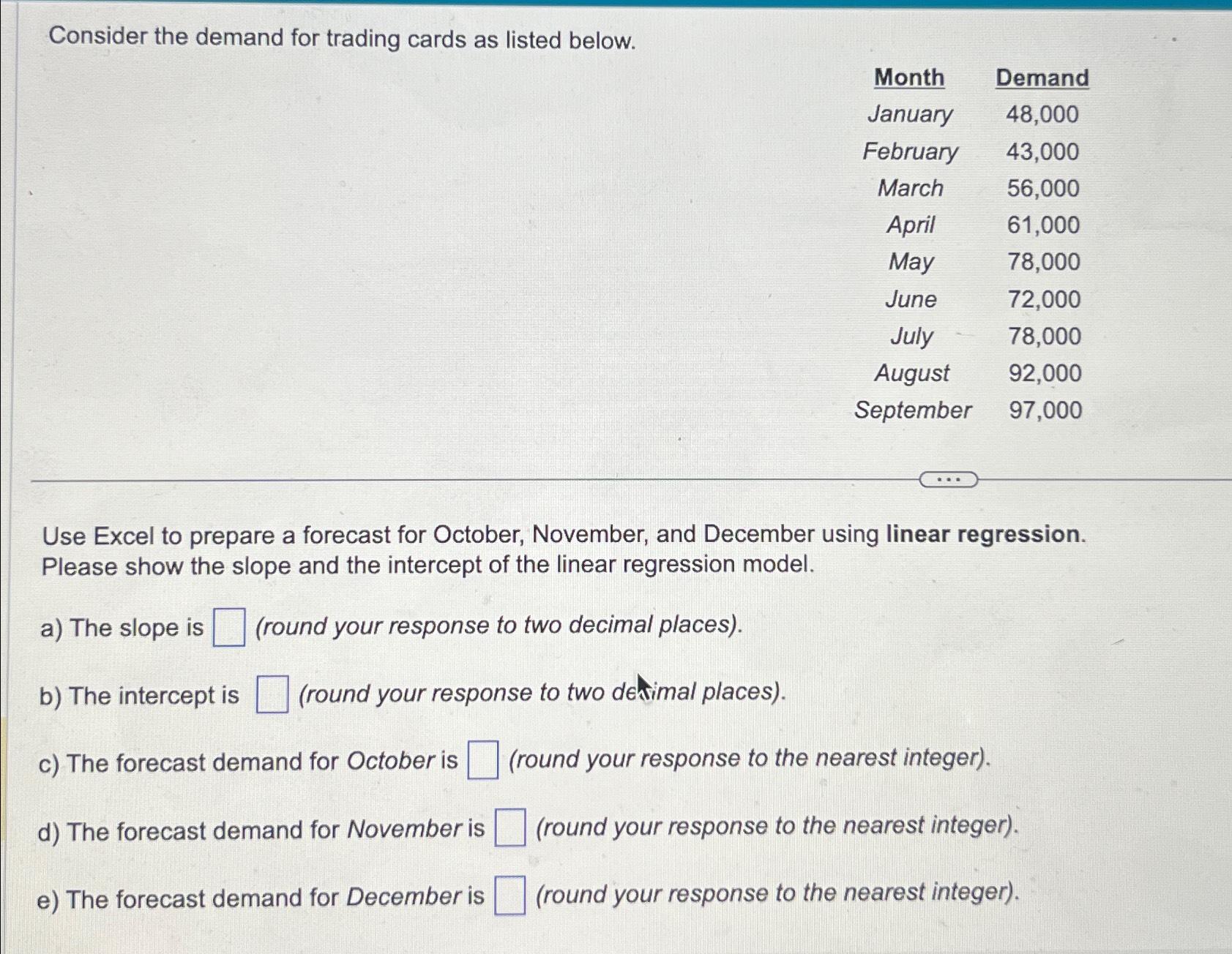  Consider the demand for trading cards as listed below. \table[[Month,Demand],[January,48,000],[February,43,000],[March,56,000],[April,61,000],[May,78,000],[June,72,000],[July,78,000],[August,92,000],[September,97,000]] Use