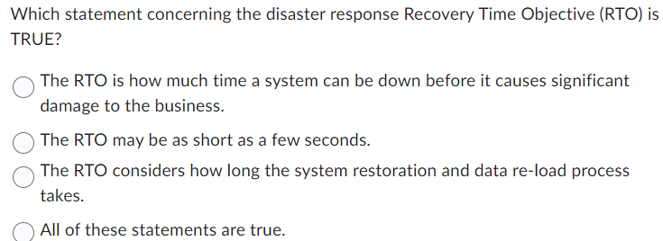  Which statement concerning the disaster response Recovery Time Objective (RTO) is