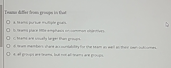  Teams differ from groups in that a. teams pursue multiple goals.