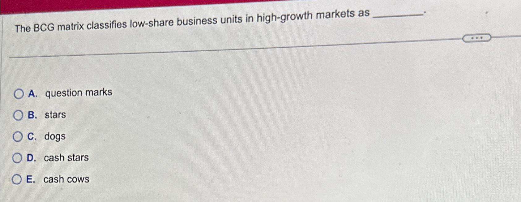  The BCG matrix classifies low-share business units in high-growth markets as