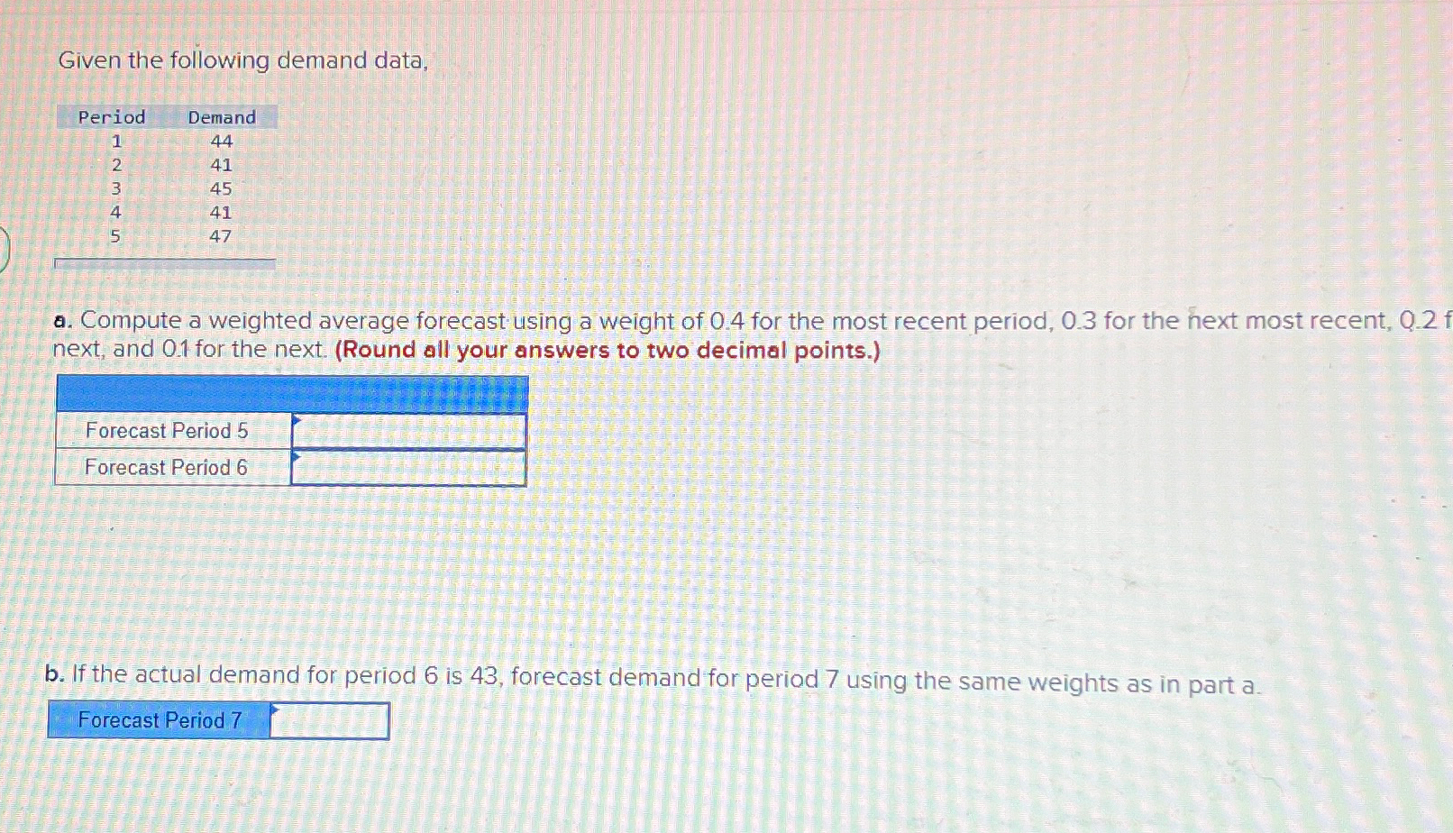  Given the following demand data, \table[[Period,Demand],[1,44],[2,41],[3,45],[4,41],[5,47]] a. Compute a weighted average