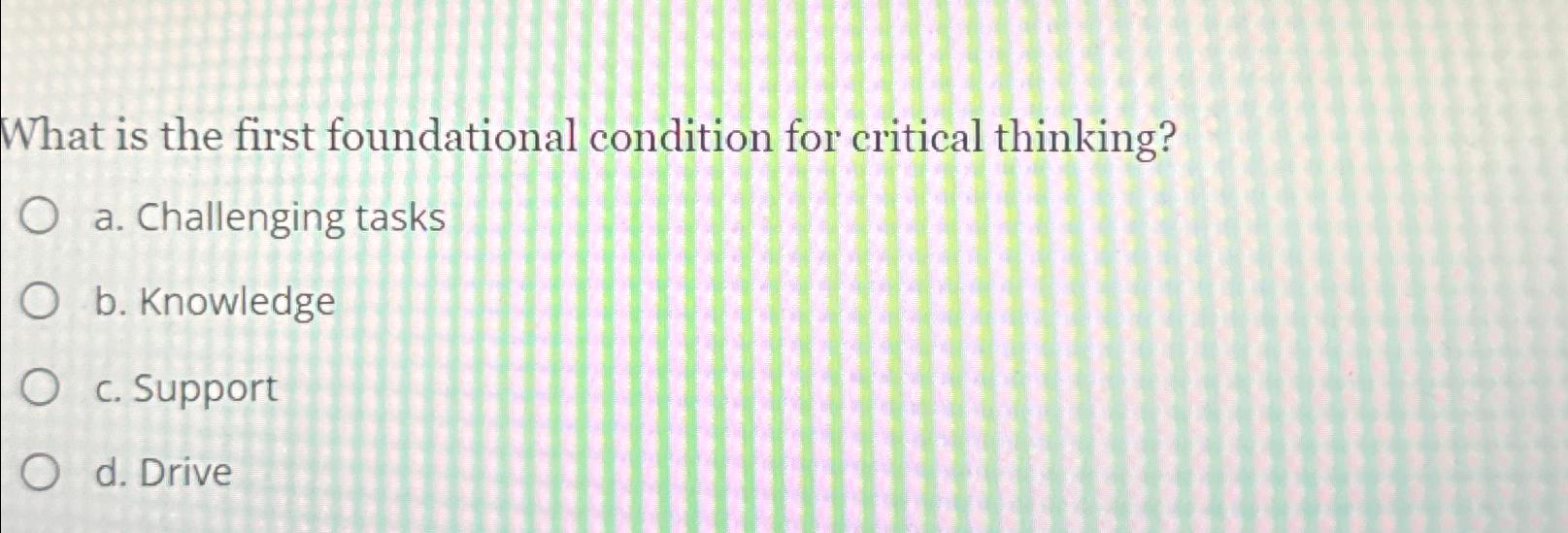  What is the first foundational condition for critical thinking? a. Challenging