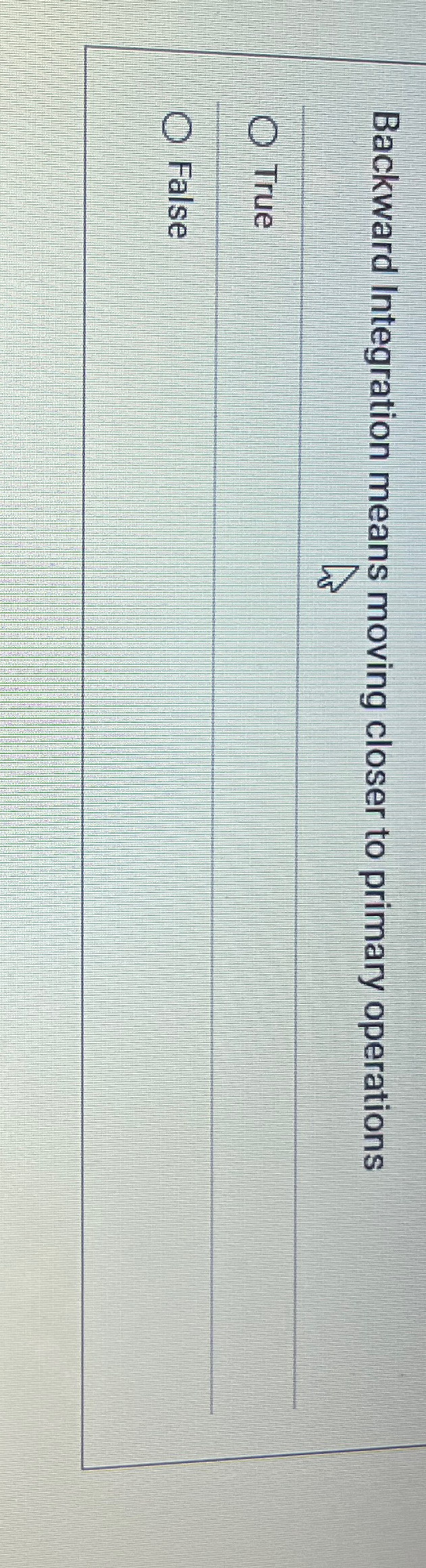  Backward Integration means moving closer to primary operations True False 