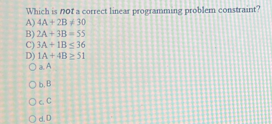  Which is not a correct linear programming problem constraint? A)4A+2B30 B)2A+3B=55