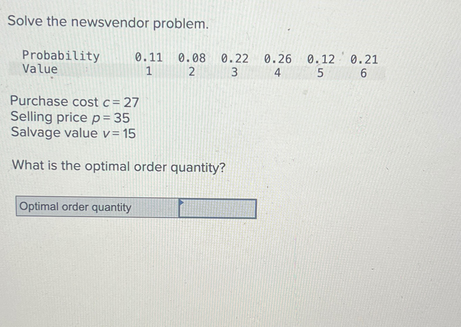  Solve the newsvendor problem. \table[[Probability,0.11,0.08,0.22,0.26,0.12,0.21],[Value,1,2,3,4,5,6]] Purchase cost c=27 Selling price p=35