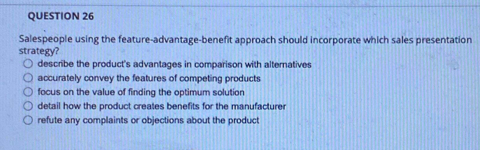  QUESTION 26 Salespeople using the feature-advantage-benefit approach should incorporate which sales