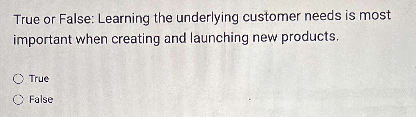  True or False: Learning the underlying customer needs is most important