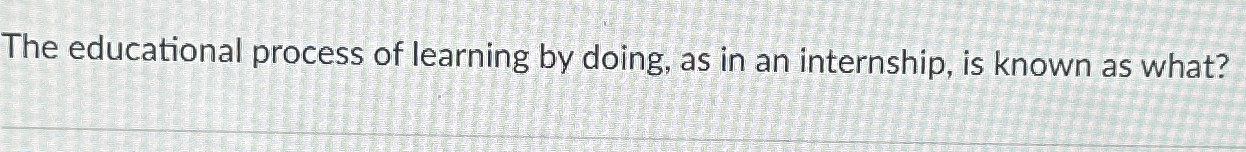  The educational process of learning by doing, as in an internship,