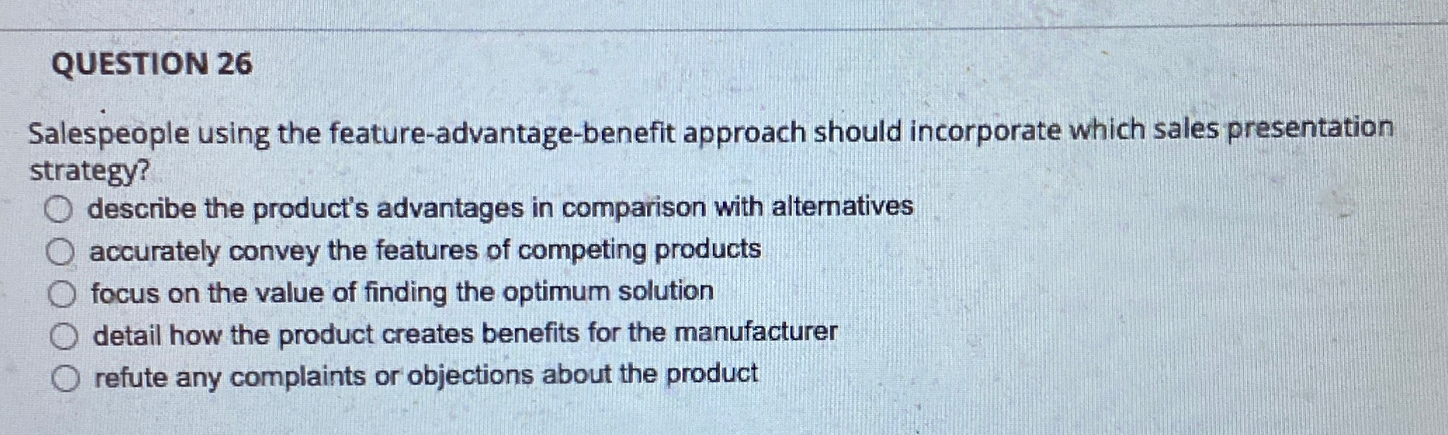  QUESTION 26 Salespeople using the feature-advantage-benefit approach should incorporate which sales