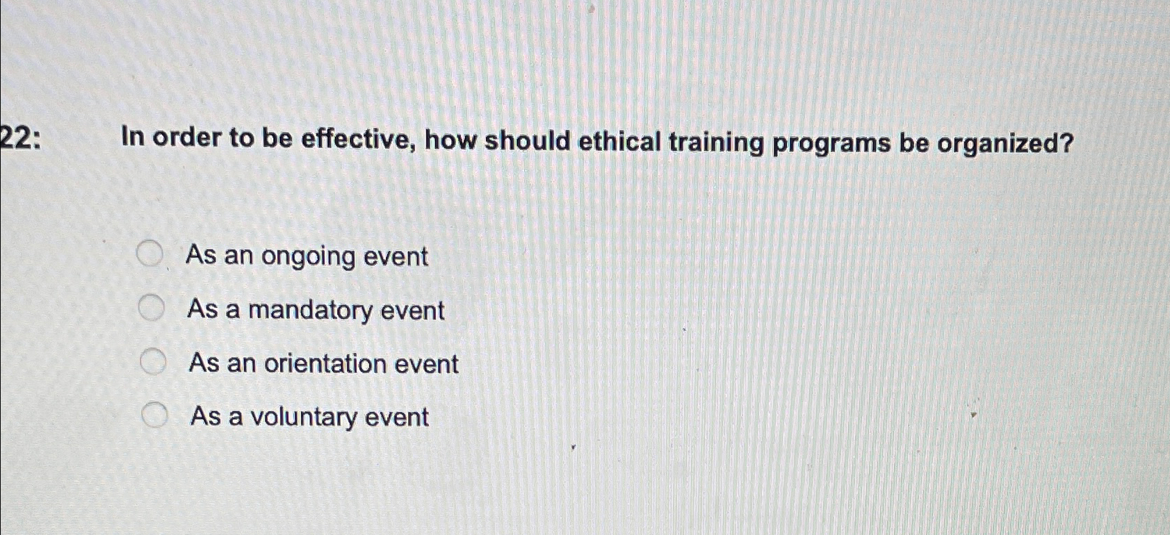  22: In order to be effective, how should ethical training programs