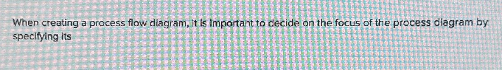  When creating a process flow diagram, it is important to decide