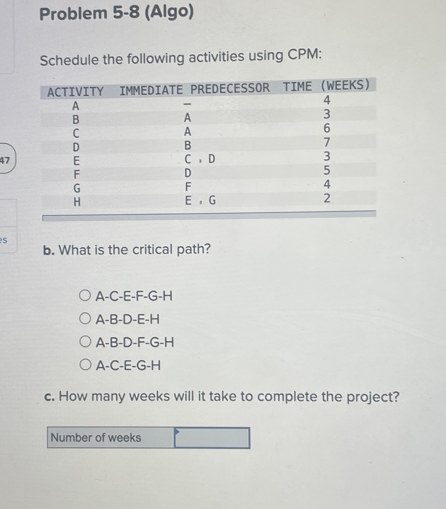  Problem 5-8(Algo) Schedule the following activities using CPM: \table[[ACTIVITY,IMMEDIATE PREDECESSOR,TIME (WEEKS)],[A,-,4],[B,A,3],[C,A,6],[D,B,7],[E,C,D,3],[F,D,5],[\table[[G