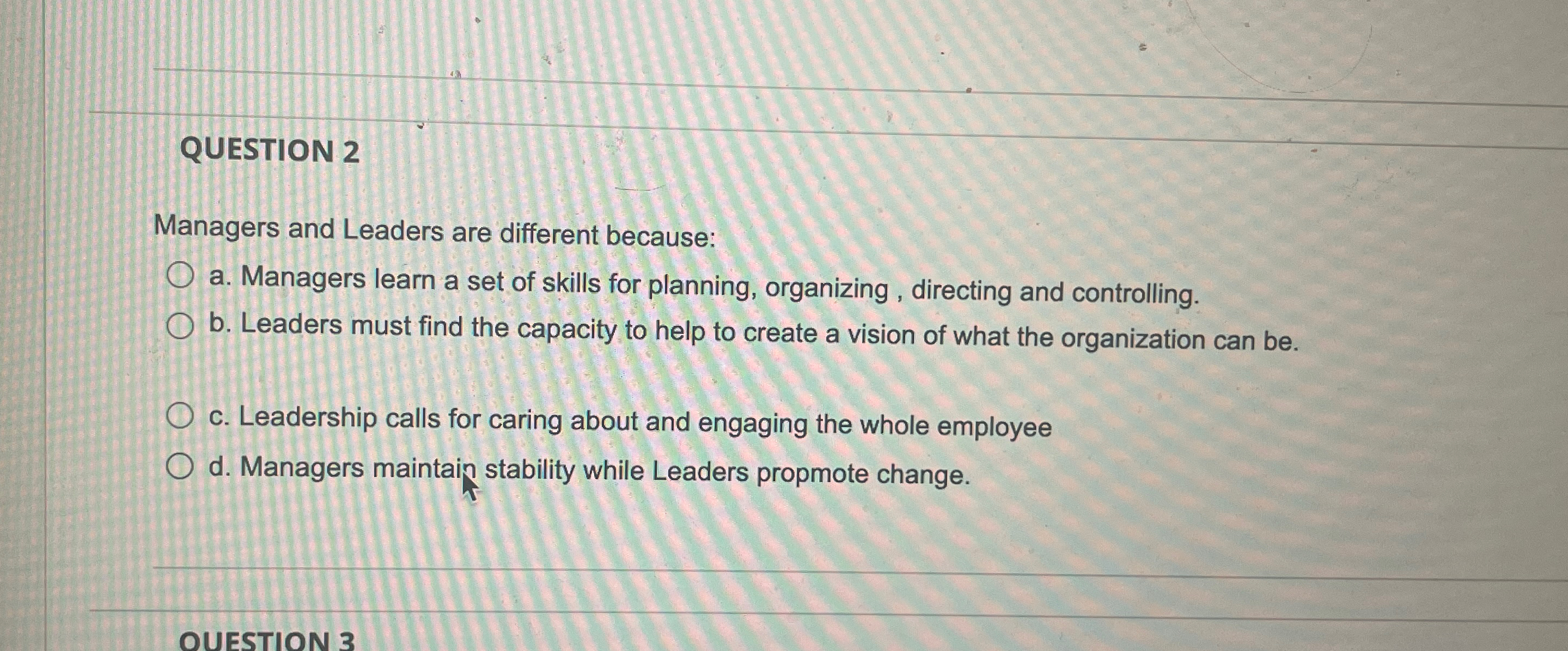  QUESTION 2 Managers and Leaders are different because: a. Managers learn