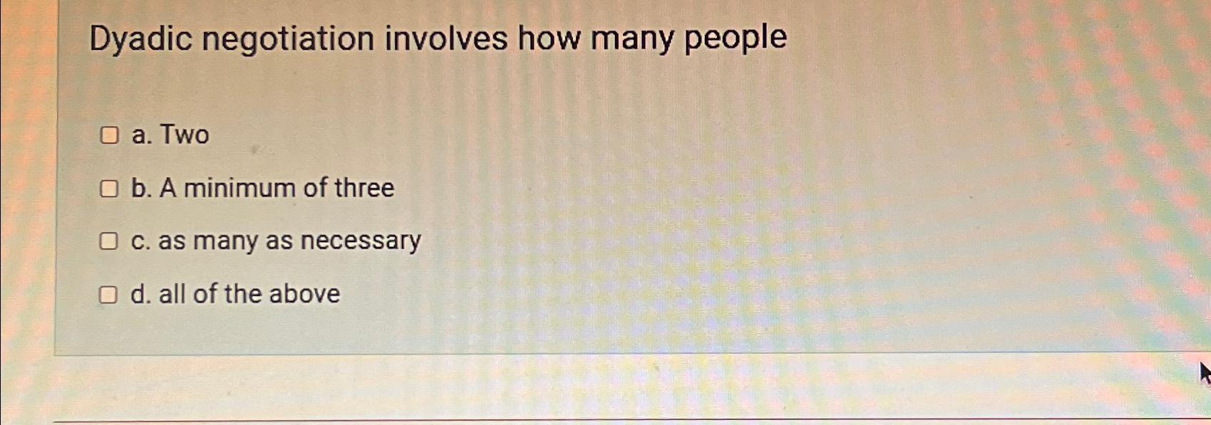  Dyadic negotiation involves how many people a. Two b. A minimum
