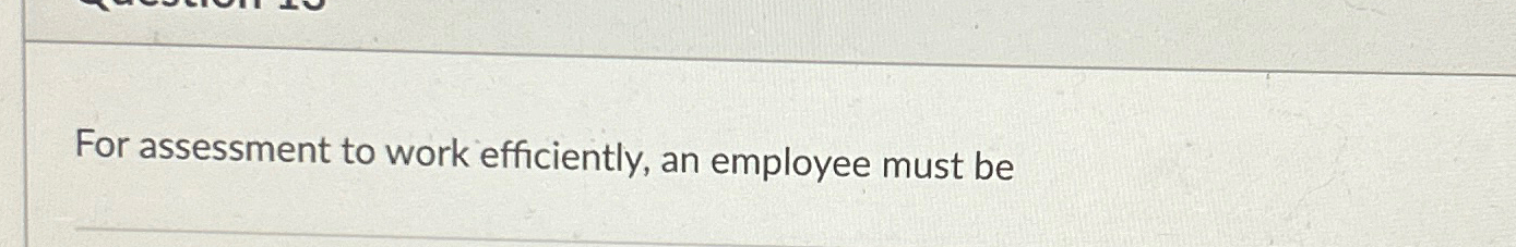  For assessment to work efficiently, an employee must be 