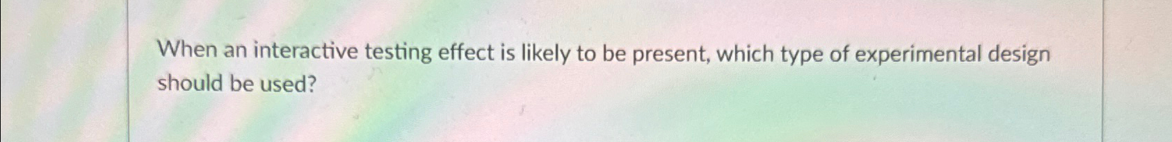  When an interactive testing effect is likely to be present, which