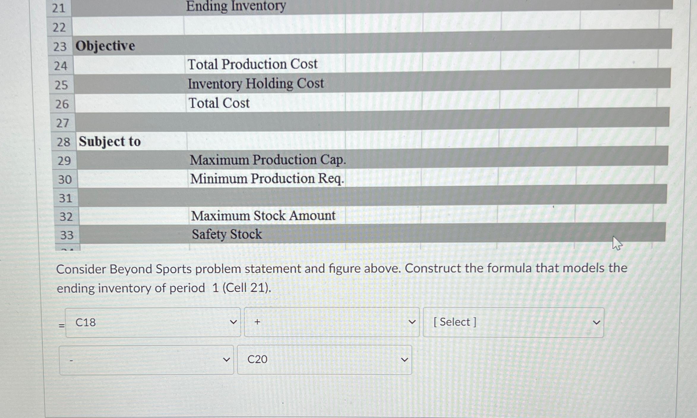  \table[[21,,],[22,,],[23,Objective,Total Production Cost],[24,,Inventory Holding Cost],[25,,Total Cost],[26,,],[27,,],[28,Subject to,Maximum Production Cap.],[29,Minimum Production Req.,],[30,,],[31,Maximum