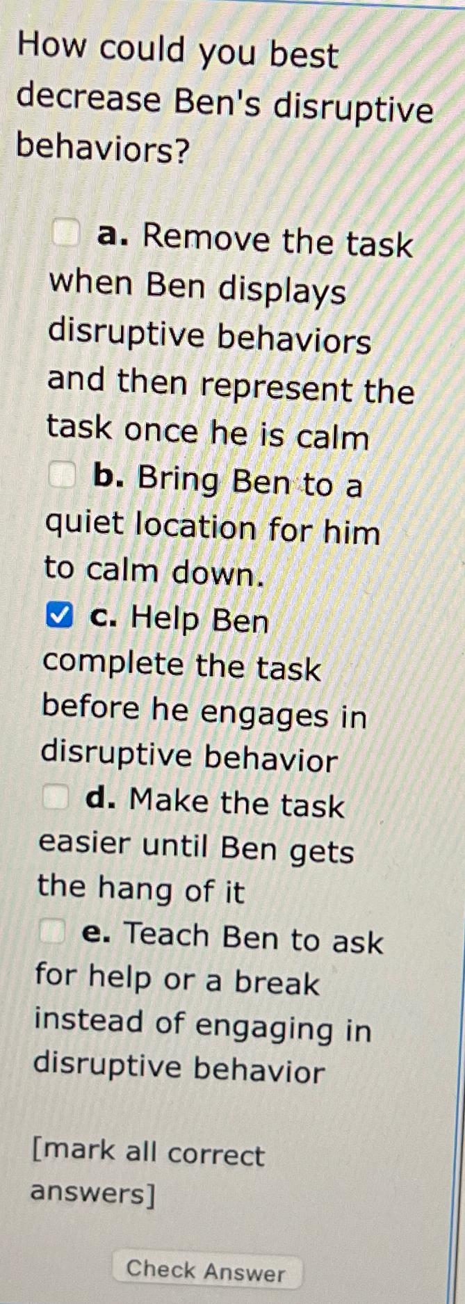  How could you best decrease Ben's disruptive behaviors? a. Remove the