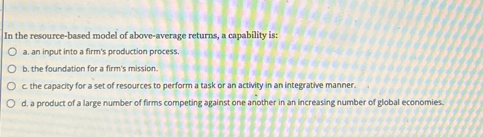  In the resource-based model of above-average returns, a capability is: a.