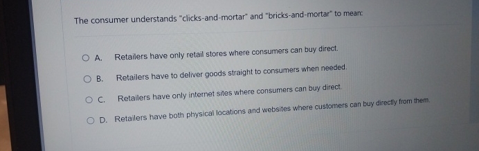  The consumer understands "clicks-and-mortar" and "bricks-and-mortar" to mean: A. Retailers have