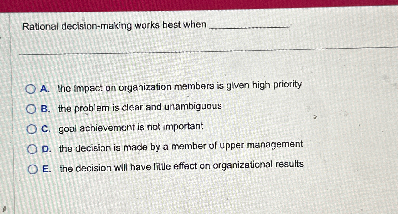  Rational decision-making works best when A. the impact on organization members