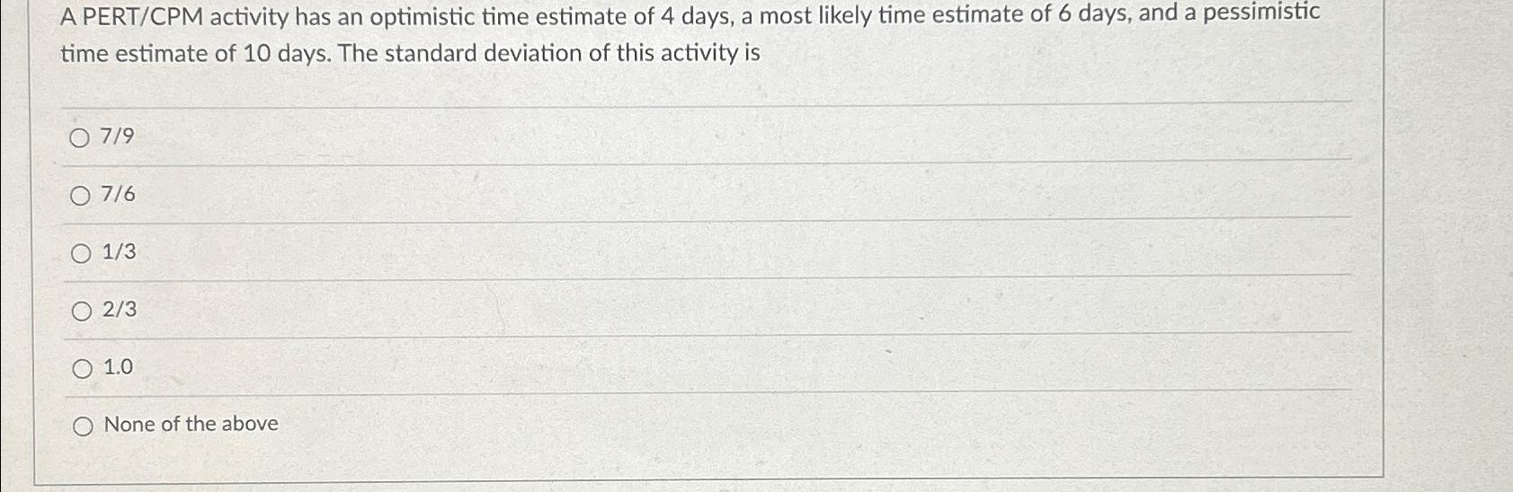  A PERT/CPM activity has an optimistic time estimate of 4 days,