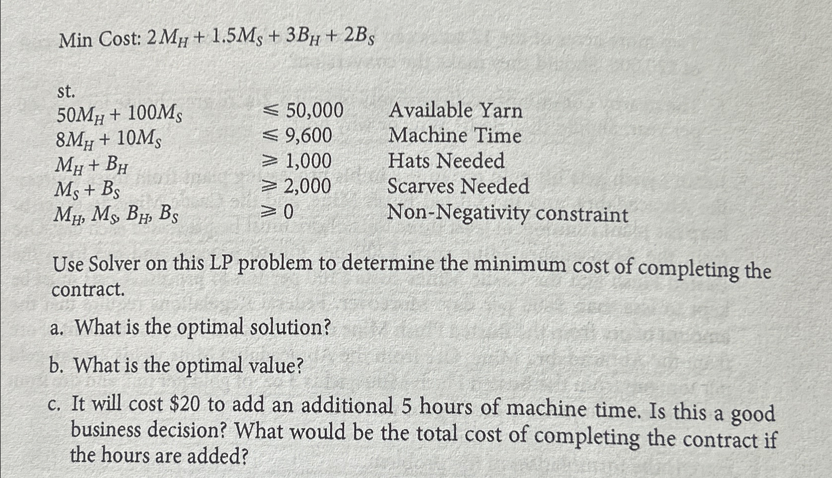  Min Cost: 2MH+1.5MS+3BH+2BS st. \table[[50MH+100MS,50,000,Available Yarn],[8MH+10MS,9,600,Machine Time],[MH+BH,1,000,Hats Needed],[MS+BS,2,000,Scarves Needed],[MH,MS,BH,BS,0,Non-Negativity constraint]] Use